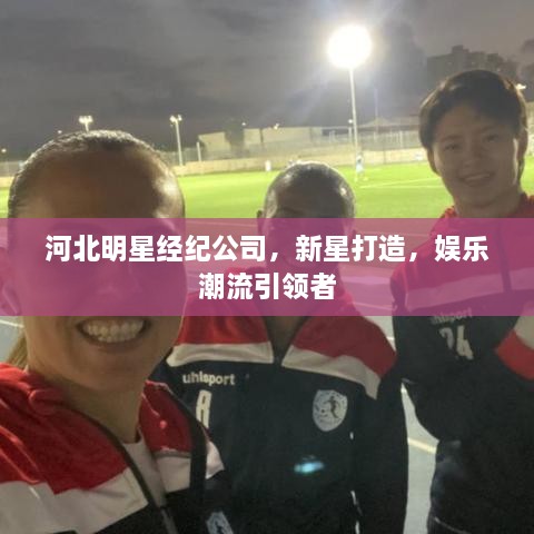 河北明星經(jīng)紀公司，新星打造，娛樂潮流引領者
