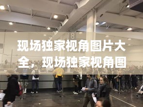 現(xiàn)場(chǎng)獨(dú)家視角圖片大全，現(xiàn)場(chǎng)獨(dú)家視角圖片大全大圖 