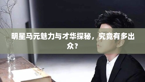 明星馬元魅力與才華探秘，究竟有多出眾？