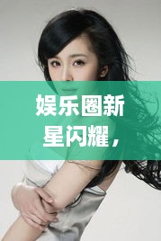 娛樂圈新星閃耀，明星新聞聚焦，引人矚目