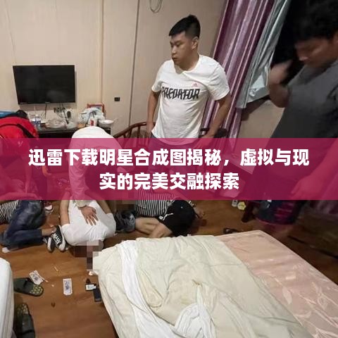 迅雷下載明星合成圖揭秘，虛擬與現(xiàn)實的完美交融探索