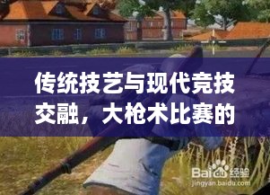 傳統(tǒng)技藝與現(xiàn)代競技交融，大槍術(shù)比賽的完美呈現(xiàn)