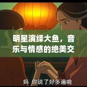 明星演繹大魚，音樂與情感的絕美交融