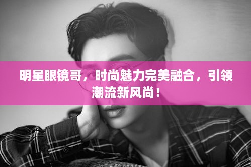 明星眼鏡哥，時(shí)尚魅力完美融合，引領(lǐng)潮流新風(fēng)尚！