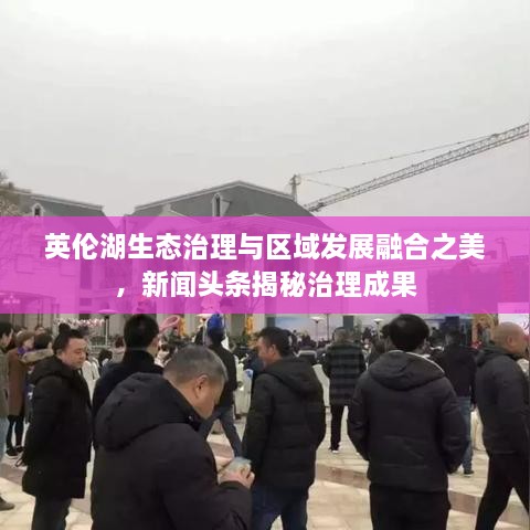 英倫湖生態(tài)治理與區(qū)域發(fā)展融合之美，新聞頭條揭秘治理成果