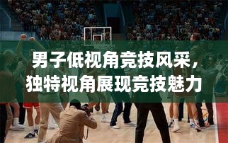 男子低視角競技風(fēng)采，獨特視角展現(xiàn)競技魅力，熱血沸騰的比賽瞬間