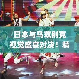 日本與烏茲別克視覺盛宴對決！精彩比賽瞬間不容錯(cuò)過