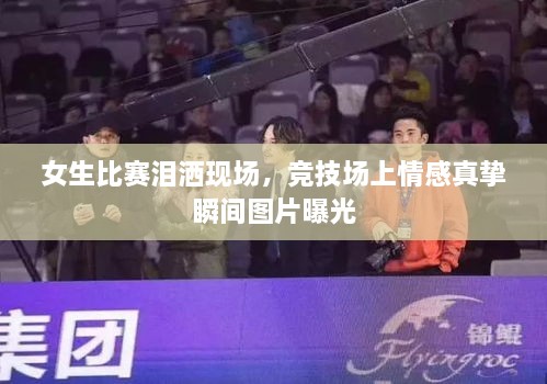 女生比賽淚灑現(xiàn)場(chǎng)，競(jìng)技場(chǎng)上情感真摯瞬間圖片曝光