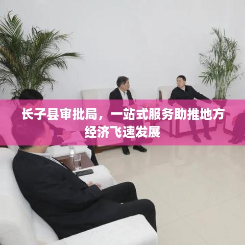 長(zhǎng)子縣審批局，一站式服務(wù)助推地方經(jīng)濟(jì)飛速發(fā)展
