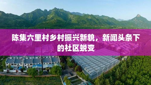 陳集六里村鄉(xiāng)村振興新貌，新聞?lì)^條下的社區(qū)蛻變