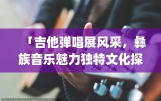 「吉他彈唱展風(fēng)采，彝族音樂(lè)魅力獨(dú)特文化探秘」
