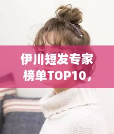 伊川短發(fā)專家榜單TOP10，時(shí)尚潮流引領(lǐng)者的榮耀排名