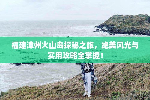 福建漳州火山島探秘之旅，絕美風光與實用攻略全掌握！